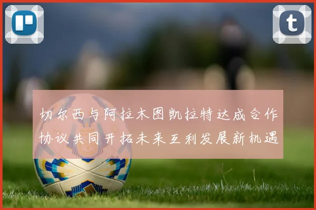 切尔西与阿拉木图凯拉特达成合作协议共同开拓未来互利发展新机遇