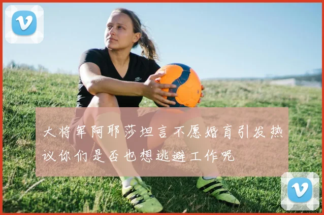 大将军阿耶莎坦言不愿婚育引发热议你们是否也想逃避工作呢