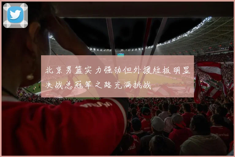 北京男篮实力强劲但外援短板明显决战总冠军之路充满挑战