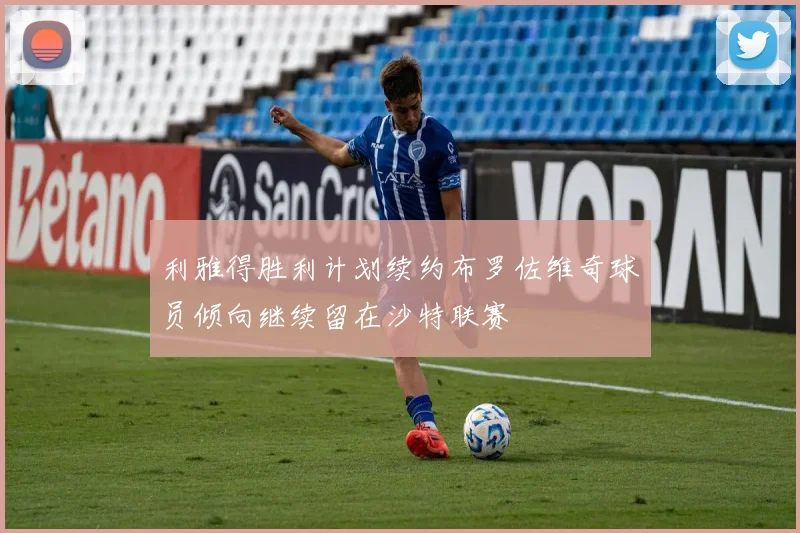 利雅得胜利计划续约布罗佐维奇球员倾向继续留在沙特联赛