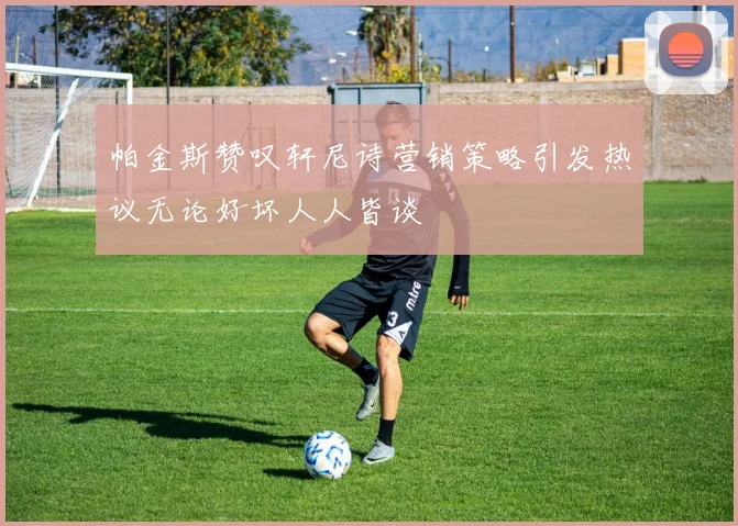 帕金斯赞叹轩尼诗营销策略引发热议无论好坏人人皆谈
