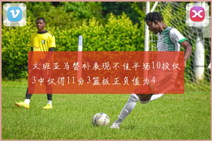文班亚马替补表现不佳半场10投仅3中仅得11分3篮板正负值为4