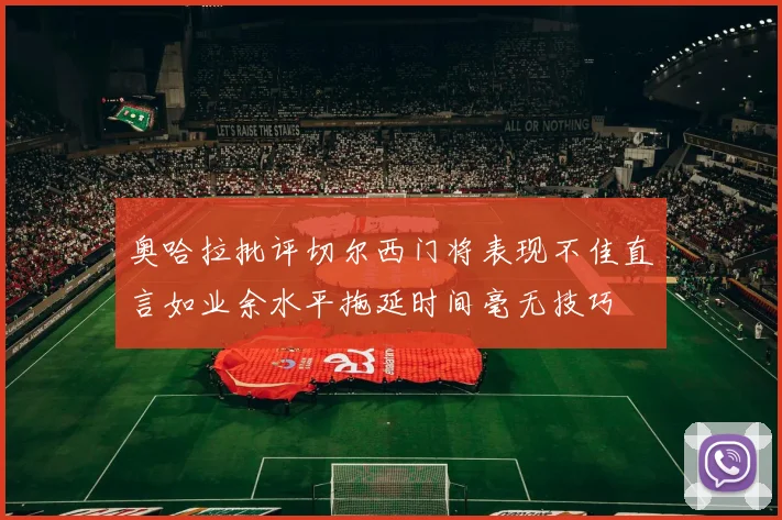 奥哈拉批评切尔西门将表现不佳直言如业余水平拖延时间毫无技巧