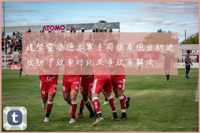 追梦霍福德本赛季同场表现分析进攻防守效率对比及净效率解读
