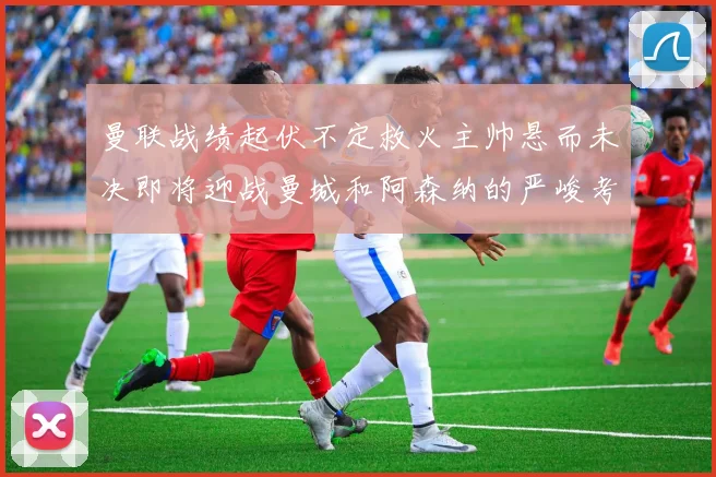 曼联战绩起伏不定救火主帅悬而未决即将迎战曼城和阿森纳的严峻考验