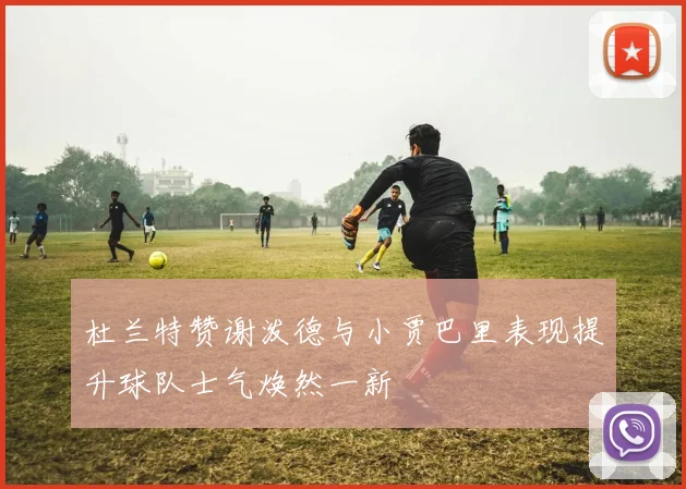 杜兰特赞谢泼德与小贾巴里表现提升球队士气焕然一新