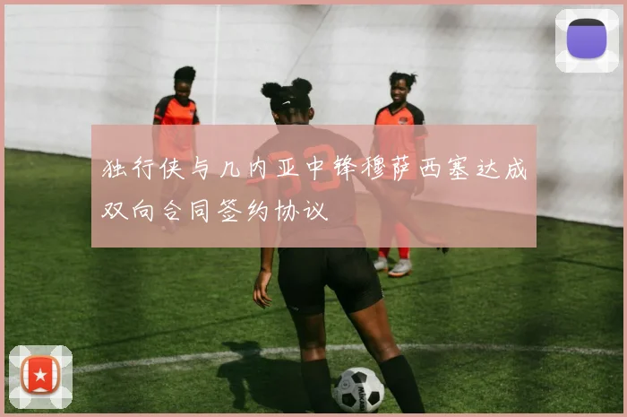独行侠与几内亚中锋穆萨西塞达成双向合同签约协议