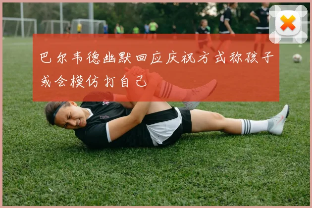 巴尔韦德幽默回应庆祝方式称孩子或会模仿打自己