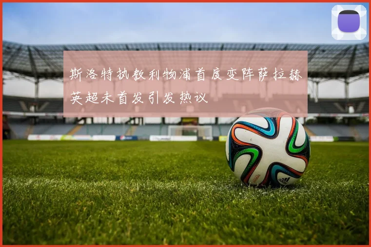 斯洛特执教利物浦首度变阵萨拉赫英超未首发引发热议