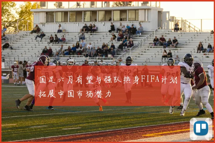 国足六月有望与强队热身FIFA计划拓展中国市场潜力