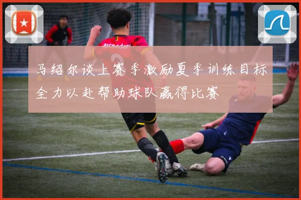 马绍尔谈上赛季激励夏季训练目标全力以赴帮助球队赢得比赛