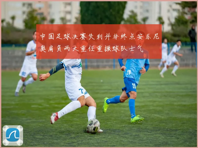中国足球决赛失利并非终点安东尼奥肩负两大重任重振球队士气