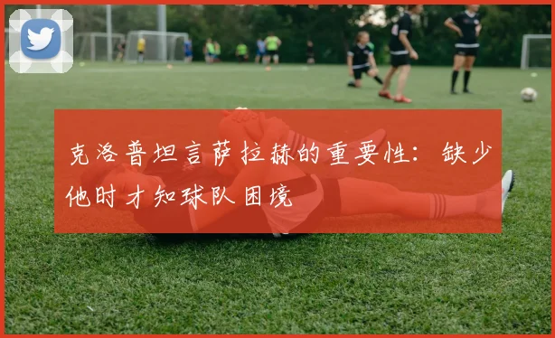 克洛普坦言萨拉赫的重要性：缺少他时才知球队困境