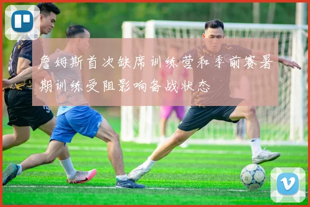 詹姆斯首次缺席训练营和季前赛暑期训练受阻影响备战状态