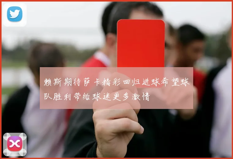 赖斯期待萨卡精彩回归进球希望球队胜利带给球迷更多激情