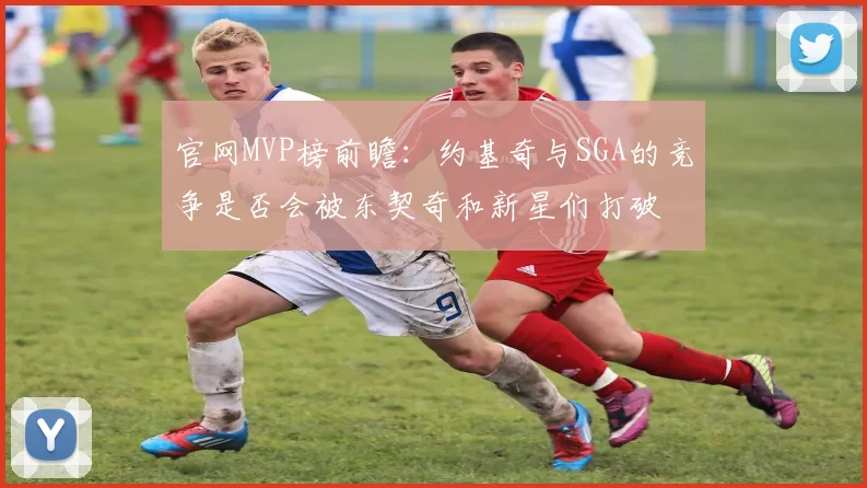 官网MVP榜前瞻：约基奇与SGA的竞争是否会被东契奇和新星们打破