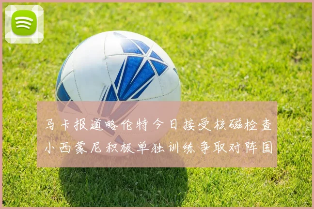 马卡报道略伦特今日接受核磁检查小西蒙尼积极单独训练争取对阵国米出场