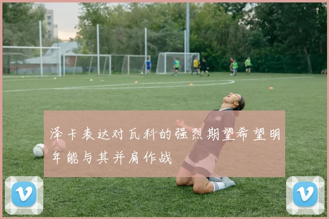 泽卡表达对瓦科的强烈期望希望明年能与其并肩作战