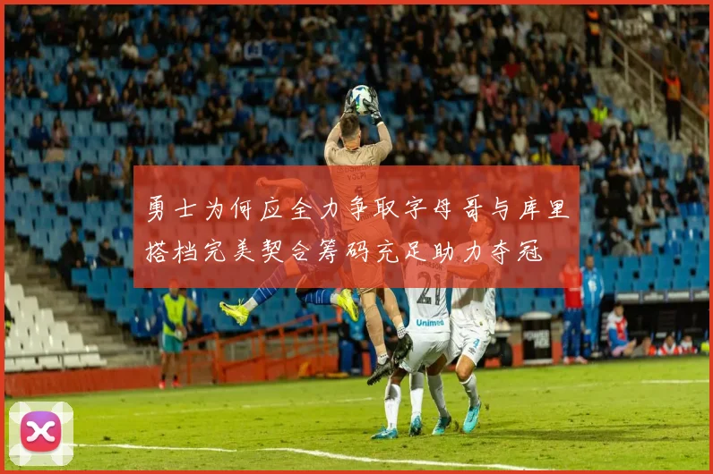 勇士为何应全力争取字母哥与库里搭档完美契合筹码充足助力夺冠