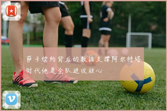萨卡续约背后的数据支撑阿尔特塔时代他是全队进攻核心