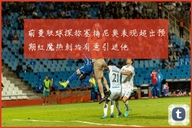 前曼联球探称塞梅尼奥表现超出预期红魔热刺均有意引进他