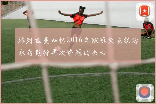 格列兹曼回忆2016年欧冠失点执念永存期待再次夺冠的决心