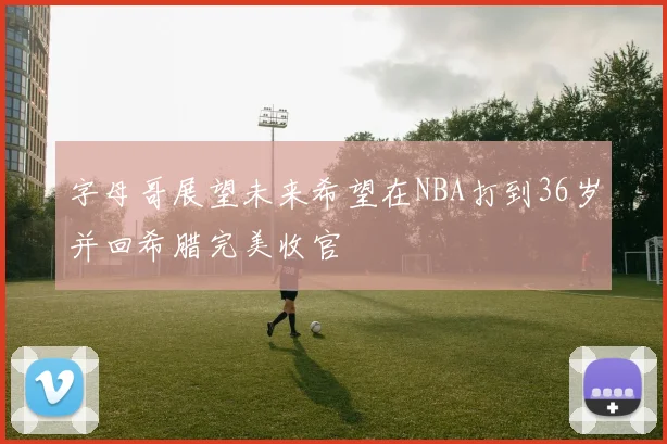 字母哥展望未来希望在NBA打到36岁并回希腊完美收官