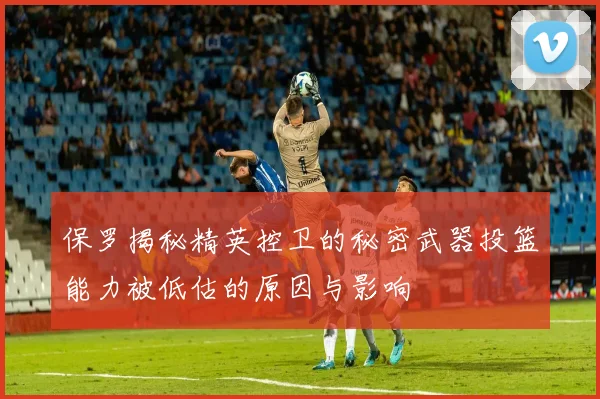 保罗揭秘精英控卫的秘密武器投篮能力被低估的原因与影响